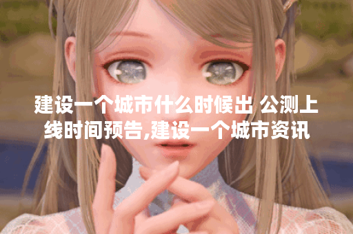 建设一个城市什么时候出 公测上线时间预告,建设一个城市资讯