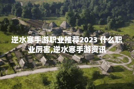 逆水寒手游职业推荐2023 什么职业厉害,逆水寒手游资讯