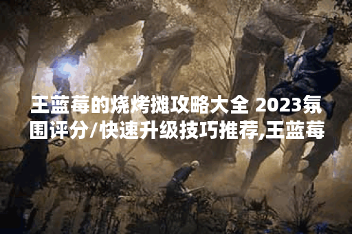王蓝莓的烧烤摊攻略大全 2023氛围评分/快速升级技巧推荐,王蓝莓的烧烤摊资讯