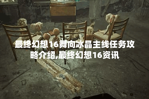 最终幻想16舞向冰晶主线任务攻略介绍,最终幻想16资讯
