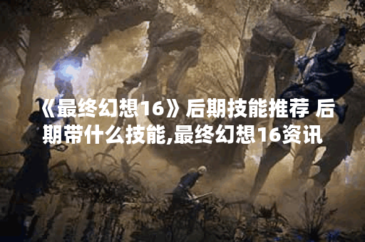 《最终幻想16》后期技能推荐 后期带什么技能,最终幻想16资讯