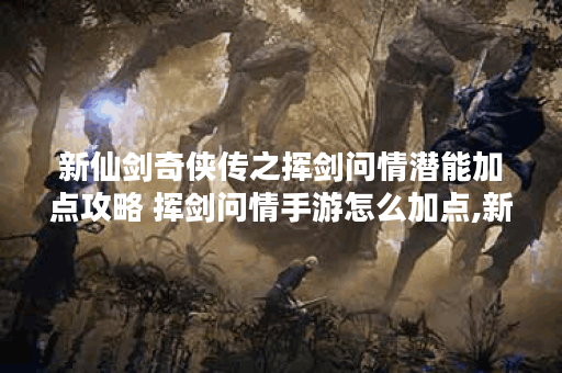 新仙剑奇侠传之挥剑问情潜能加点攻略 挥剑问情手游怎么加点,新仙剑问情手游资讯