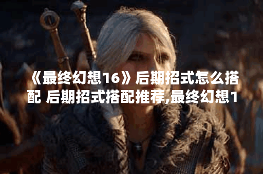 《最终幻想16》后期招式怎么搭配 后期招式搭配推荐,最终幻想16资讯