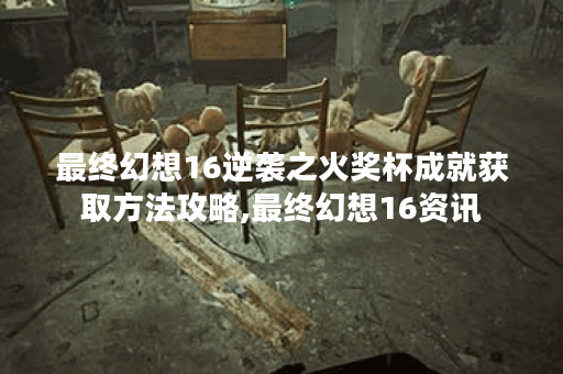 最终幻想16逆袭之火奖杯成就获取方法攻略,最终幻想16资讯