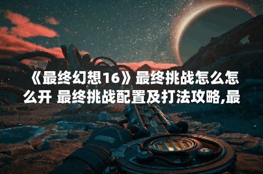 《最终幻想16》最终挑战怎么怎么开 最终挑战配置及打法攻略,最终幻想16资讯