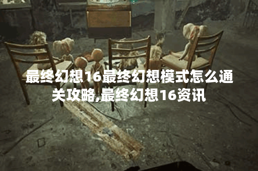 最终幻想16最终幻想模式怎么通关攻略,最终幻想16资讯