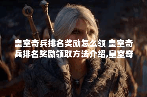 皇室奇兵排名奖励怎么领 皇室奇兵排名奖励领取方法介绍,皇室奇兵资讯