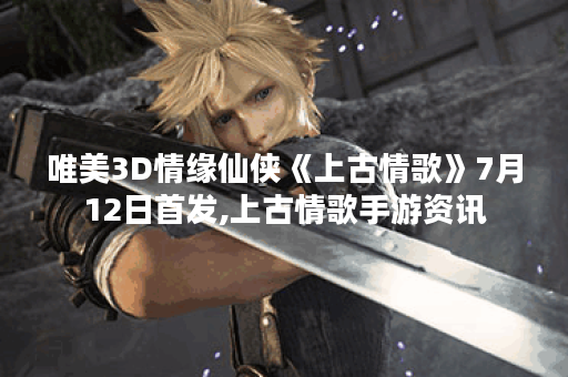 唯美3D情缘仙侠《上古情歌》7月12日首发,上古情歌手游资讯