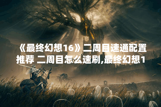 《最终幻想16》二周目速通配置推荐 二周目怎么速刷,最终幻想16资讯