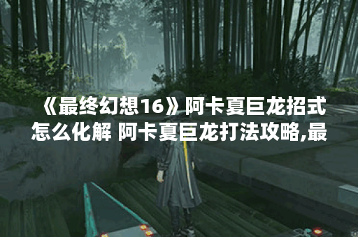 《最终幻想16》阿卡夏巨龙招式怎么化解 阿卡夏巨龙打法攻略,最终幻想16资讯