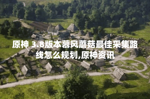 原神 3.8版本慕风蘑菇最佳采集路线怎么规划,原神资讯