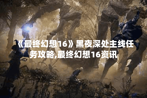 《最终幻想16》黑夜深处主线任务攻略,最终幻想16资讯