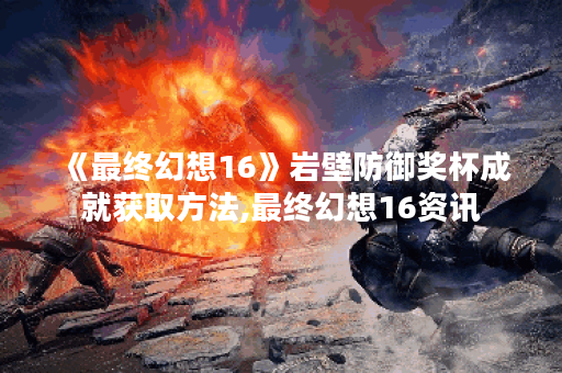 《最终幻想16》岩壁防御奖杯成就获取方法,最终幻想16资讯