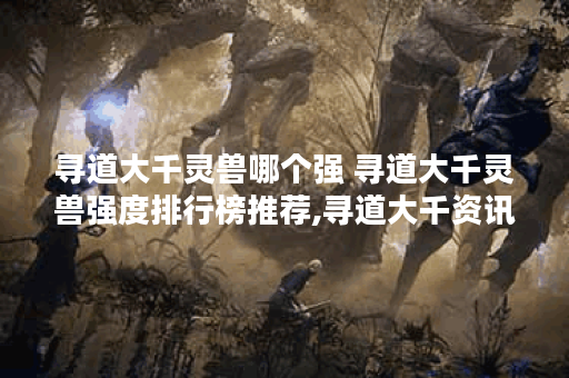 寻道大千灵兽哪个强 寻道大千灵兽强度排行榜推荐,寻道大千资讯