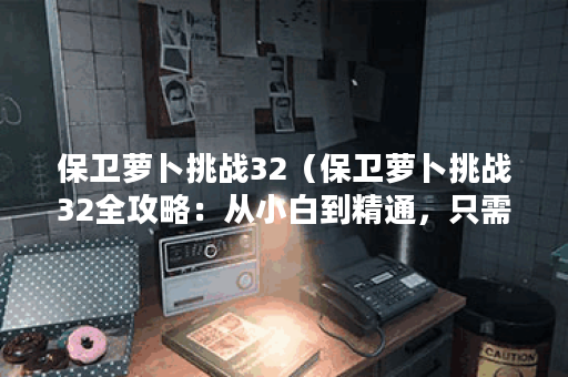 保卫萝卜挑战32（保卫萝卜挑战32全攻略：从小白到精通，只需这篇文章