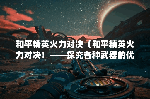 和平精英火力对决（和平精英火力对决！——探究各种武器的优缺点）