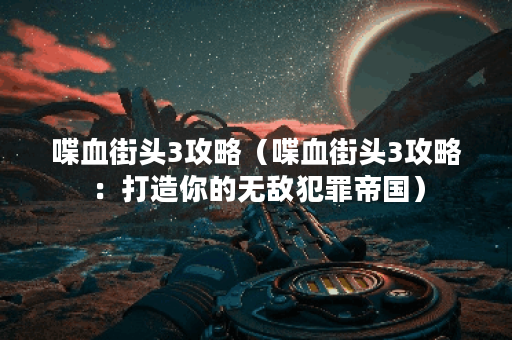 喋血街头3攻略（喋血街头3攻略：打造你的无敌犯罪帝国）
