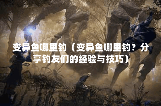 变异鱼哪里钓（变异鱼哪里钓？分享钓友们的经验与技巧）