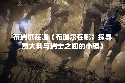 布瑞尔在哪（布瑞尔在哪？探寻意大利与瑞士之间的小镇）