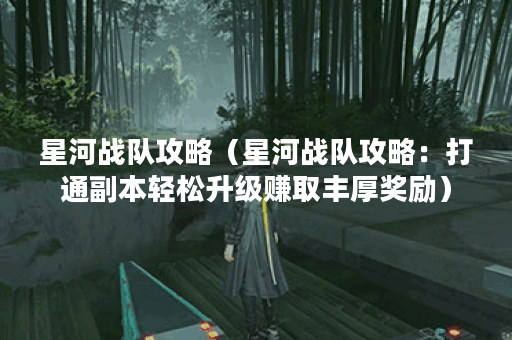 星河战队攻略（星河战队攻略：打通副本轻松升级赚取丰厚奖励）