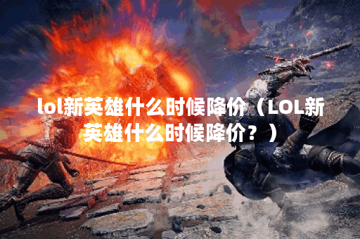 lol新英雄什么时候降价（LOL新英雄什么时候降价？）