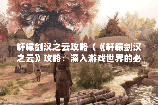 轩辕剑汉之云攻略（《轩辕剑汉之云》攻略：深入游戏世界的必备指南