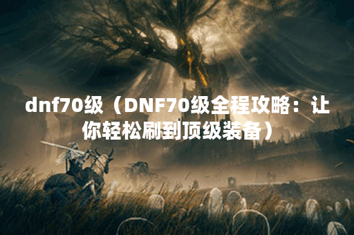 dnf70级（DNF70级全程攻略：让你轻松刷到顶级装备）