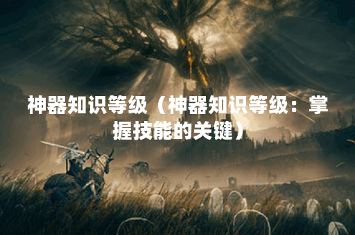 神器知识等级（神器知识等级：掌握技能的关键）