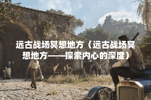 远古战场冥想地方（远古战场冥想地方——探索内心的深度）