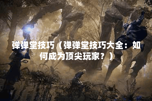 弹弹堂技巧（弹弹堂技巧大全：如何成为顶尖玩家？）
