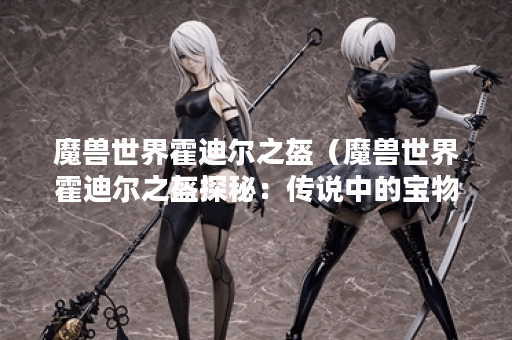 魔兽世界霍迪尔之盔（魔兽世界霍迪尔之盔探秘：传说中的宝物）