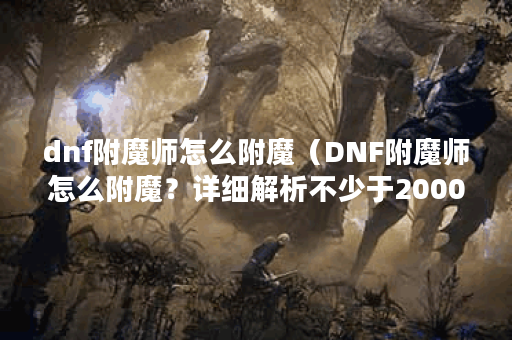dnf附魔师怎么附魔（DNF附魔师怎么附魔？详细解析不少于2000字）