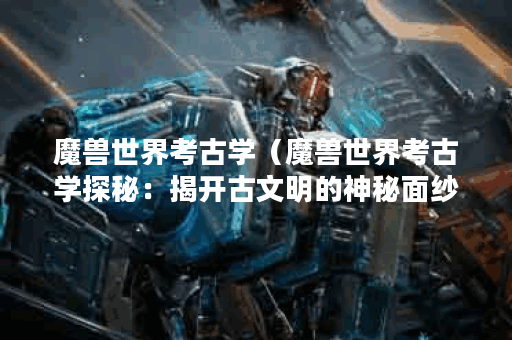 魔兽世界考古学（魔兽世界考古学探秘：揭开古文明的神秘面纱）