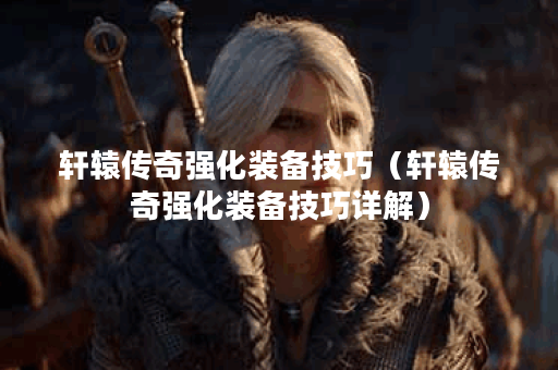 轩辕传奇强化装备技巧（轩辕传奇强化装备技巧详解）