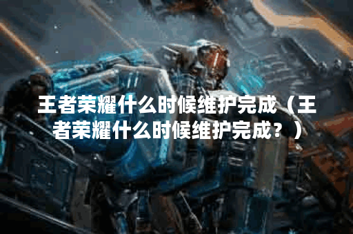 王者荣耀什么时候维护完成（王者荣耀什么时候维护完成？）