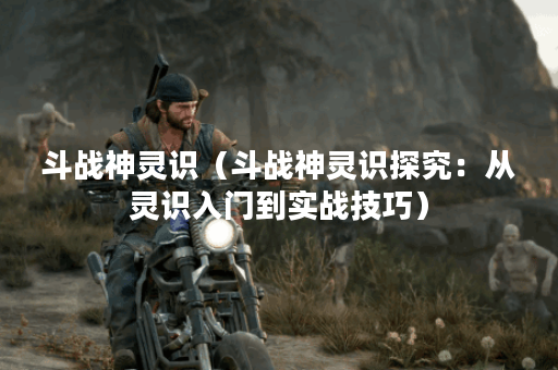 斗战神灵识（斗战神灵识探究：从灵识入门到实战技巧）