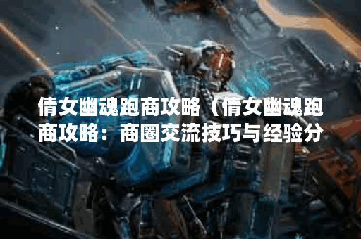 倩女幽魂跑商攻略（倩女幽魂跑商攻略：商圈交流技巧与经验分享）