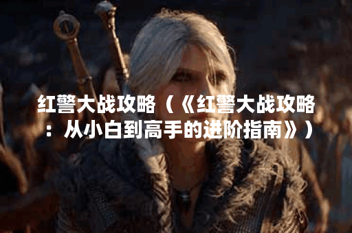 红警大战攻略（《红警大战攻略：从小白到高手的进阶指南》）
