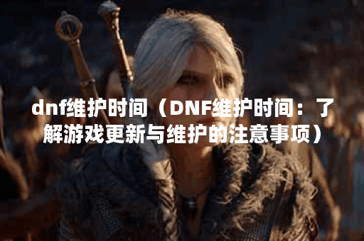dnf维护时间（DNF维护时间：了解游戏更新与维护的注意事项）