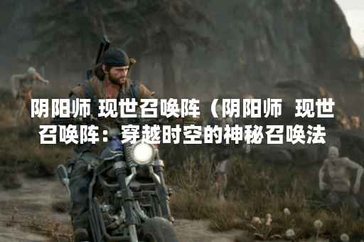 阴阳师 现世召唤阵（阴阳师  现世召唤阵：穿越时空的神秘召唤法术）