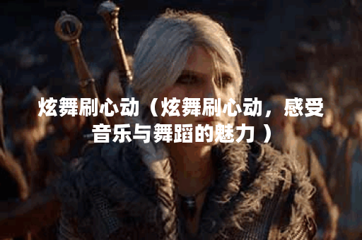 炫舞刷心动（炫舞刷心动，感受音乐与舞蹈的魅力 ）