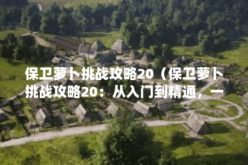 保卫萝卜挑战攻略20（保卫萝卜挑战攻略20：从入门到精通，一网打尽！