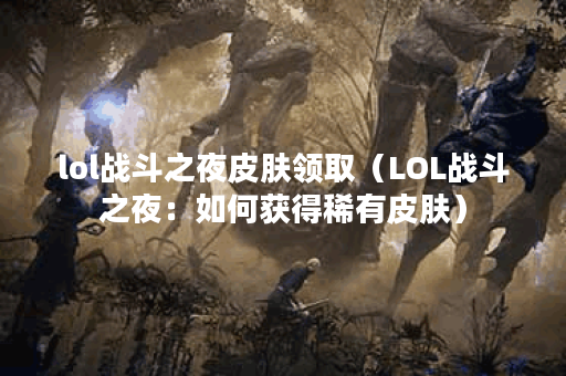 lol战斗之夜皮肤领取（LOL战斗之夜：如何获得稀有皮肤）