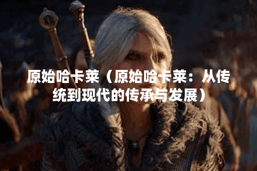 原始哈卡莱（原始哈卡莱：从传统到现代的传承与发展）