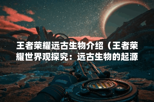 王者荣耀远古生物介绍（王者荣耀世界观探究：远古生物的起源与文化