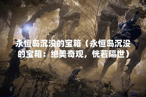 永恒岛沉没的宝箱（永恒岛沉没的宝箱：绝美奇观，恍若隔世）