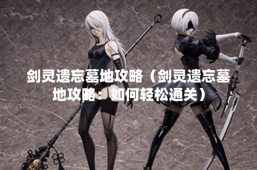 剑灵遗忘墓地攻略（剑灵遗忘墓地攻略：如何轻松通关）