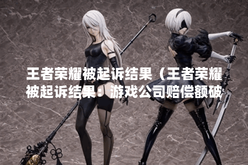 王者荣耀被起诉结果（王者荣耀被起诉结果：游戏公司赔偿额破亿）