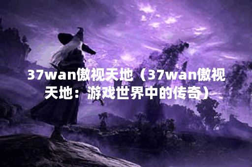 37wan傲视天地（37wan傲视天地：游戏世界中的传奇）