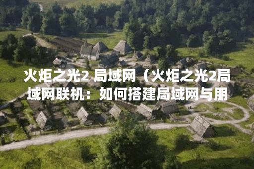 火炬之光2 局域网（火炬之光2局域网联机：如何搭建局域网与朋友畅玩